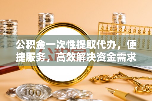 顺德公积金一次性提取代办，便捷服务，高效解决资金需求