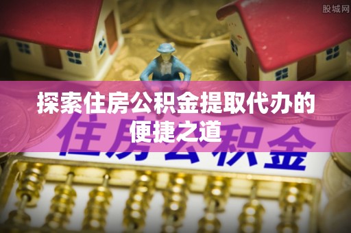 顺德探索住房公积金提取代办的便捷之道