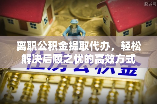 顺德离职公积金提取代办，轻松解决后顾之忧的高效方式