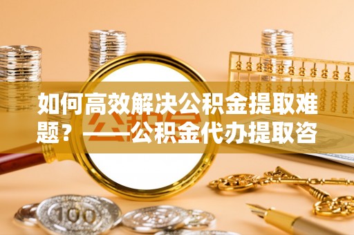 顺德如何高效解决公积金提取难题？——公积金代办提取咨询服务全解析