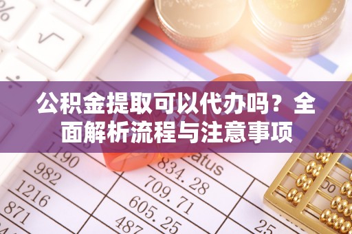 顺德公积金提取可以代办吗？全面解析流程与注意事项