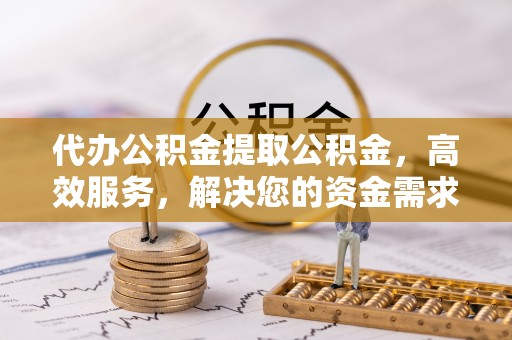 顺德代办公积金提取公积金，高效服务，解决您的资金需求