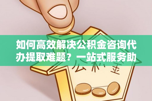 顺德如何高效解决公积金咨询代办提取难题？一站式服务助您轻松搞定