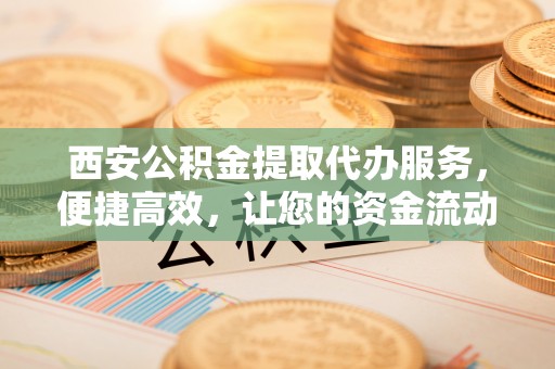 顺德西安公积金提取代办服务，便捷高效，让您的资金流动无忧