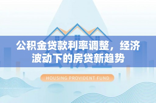 顺德公积金贷款利率调整，经济波动下的房贷新趋势