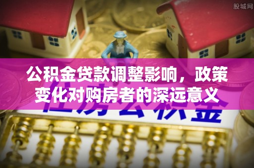 顺德公积金贷款调整影响，政策变化对购房者的深远意义