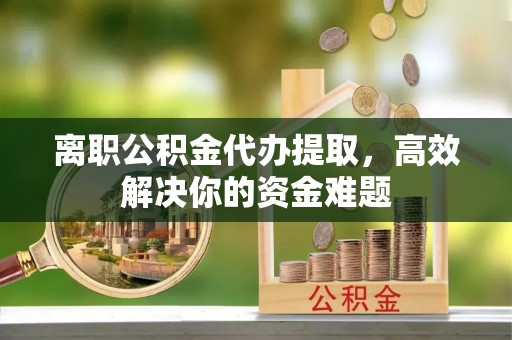 顺德离职公积金代办提取，高效解决你的资金难题