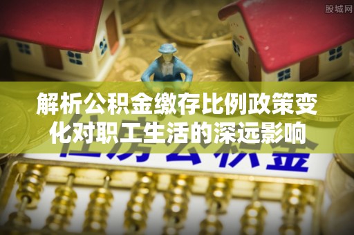 顺德解析公积金缴存比例政策变化对职工生活的深远影响