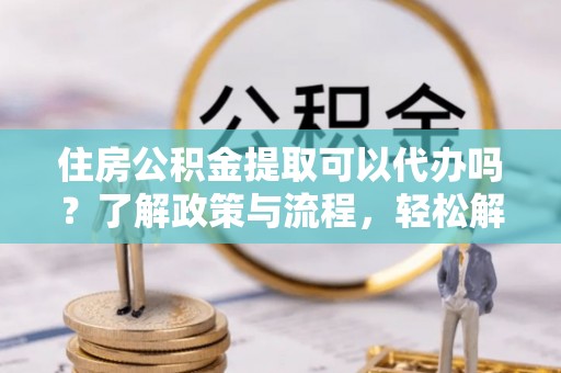 顺德住房公积金提取可以代办吗？了解政策与流程，轻松解决疑惑