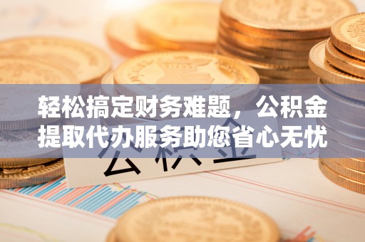 顺德轻松搞定财务难题，公积金提取代办服务助您省心无忧