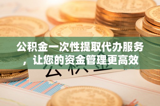 顺德公积金一次性提取代办服务，让您的资金管理更高效