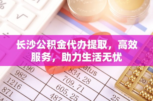 顺德长沙公积金代办提取，高效服务，助力生活无忧