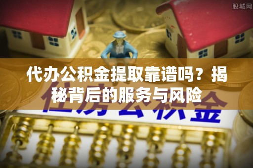 顺德代办公积金提取靠谱吗？揭秘背后的服务与风险