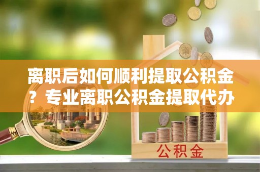 顺德离职后如何顺利提取公积金？专业离职公积金提取代办服务指南