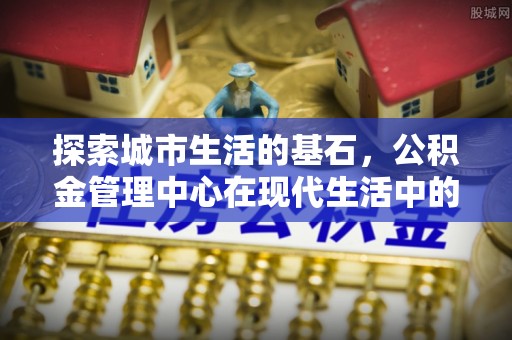 顺德探索城市生活的基石，公积金管理中心在现代生活中的重要角色