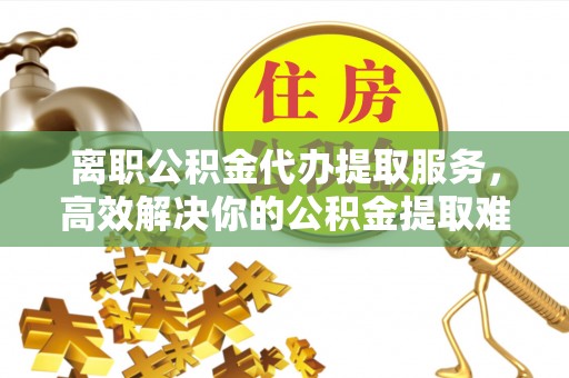 顺德离职公积金代办提取服务，高效解决你的公积金提取难题