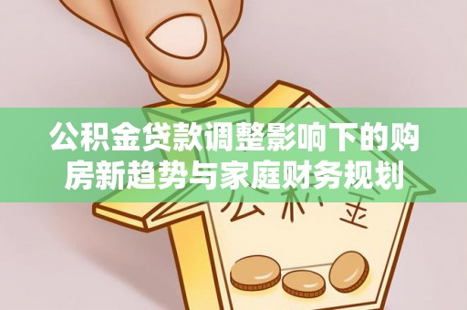 顺德公积金贷款调整影响下的购房新趋势与家庭财务规划