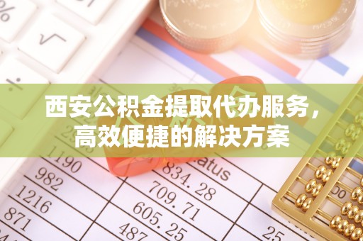 顺德西安公积金提取代办服务，高效便捷的解决方案