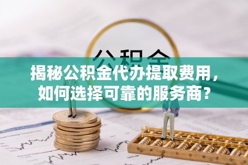 顺德揭秘公积金代办提取费用，如何选择可靠的服务商？