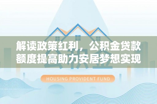 顺德解读政策红利，公积金贷款额度提高助力安居梦想实现
