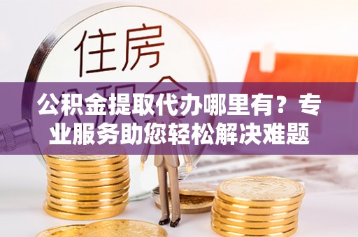 顺德公积金提取代办哪里有？专业服务助您轻松解决难题