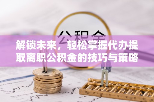 顺德解锁未来，轻松掌握代办提取离职公积金的技巧与策略