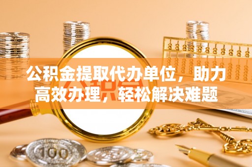 顺德公积金提取代办单位，助力高效办理，轻松解决难题