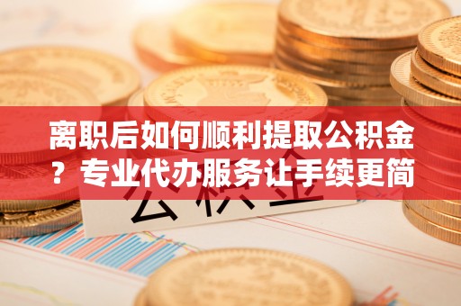 顺德离职后如何顺利提取公积金？专业代办服务让手续更简单
