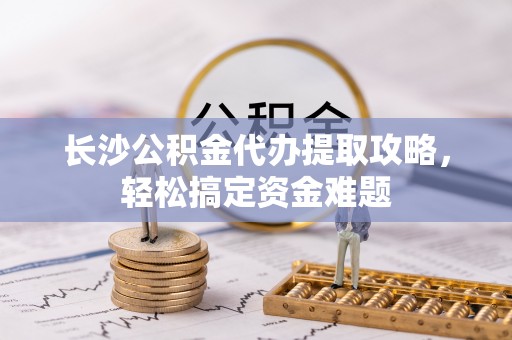 顺德长沙公积金代办提取攻略，轻松搞定资金难题