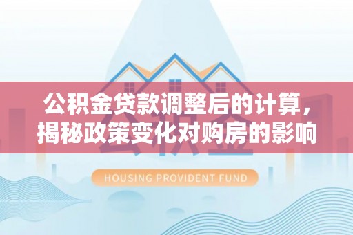 顺德公积金贷款调整后的计算，揭秘政策变化对购房的影响