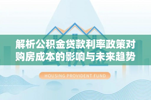 顺德解析公积金贷款利率政策对购房成本的影响与未来趋势