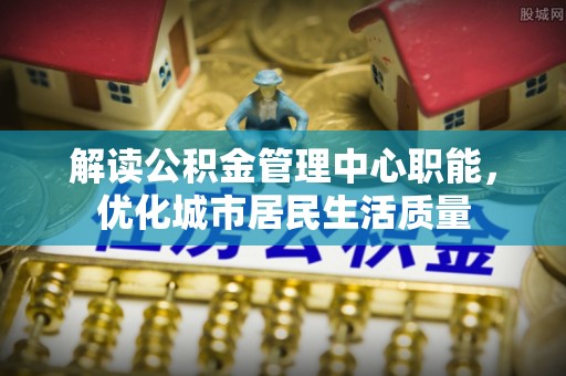 顺德解读公积金管理中心职能，优化城市居民生活质量