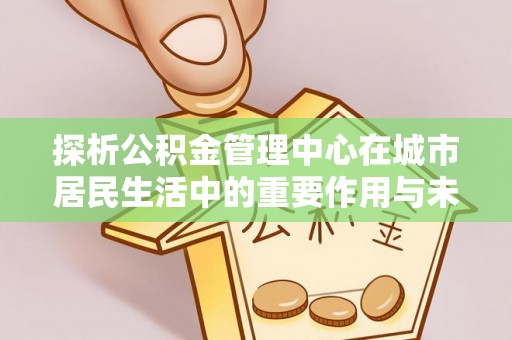 顺德探析公积金管理中心在城市居民生活中的重要作用与未来发展趋势