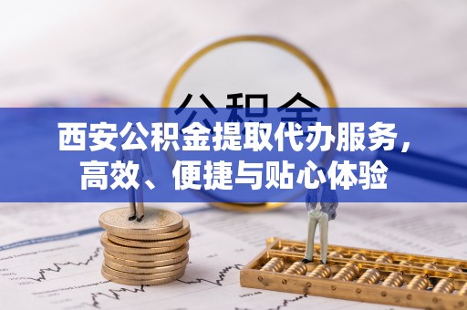 顺德西安公积金提取代办服务，高效、便捷与贴心体验
