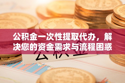 顺德公积金一次性提取代办，解决您的资金需求与流程困惑