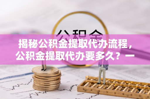 顺德揭秘公积金提取代办流程，公积金提取代办要多久？一文读懂