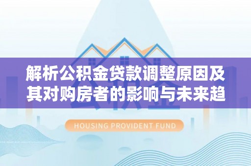 顺德解析公积金贷款调整原因及其对购房者的影响与未来趋势