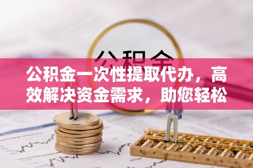 顺德公积金一次性提取代办，高效解决资金需求，助您轻松应对生活难题