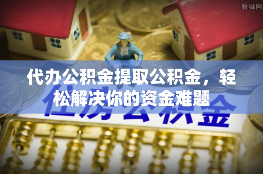 顺德代办公积金提取公积金，轻松解决你的资金难题