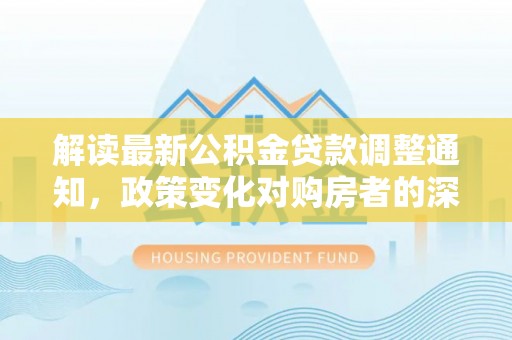 顺德解读最新公积金贷款调整通知，政策变化对购房者的深远影响