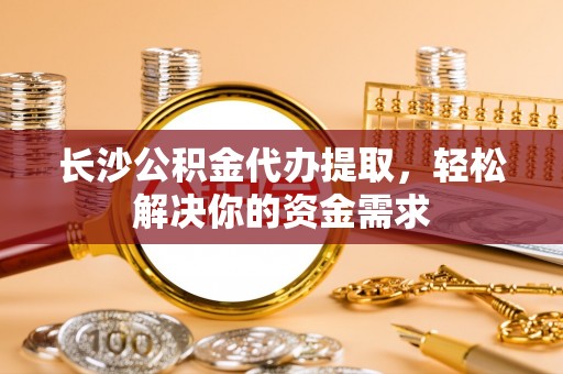 顺德长沙公积金代办提取，轻松解决你的资金需求