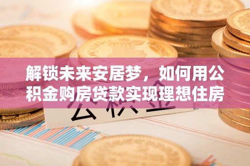 顺德解锁未来安居梦，如何用公积金购房贷款实现理想住房计划