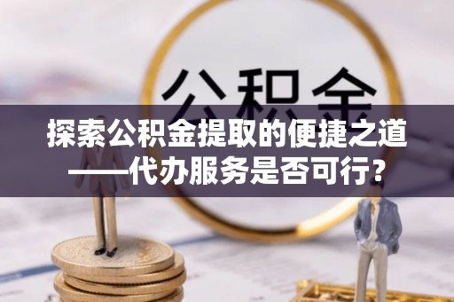 顺德探索公积金提取的便捷之道——代办服务是否可行？