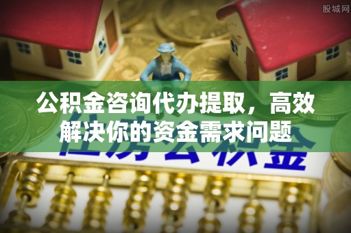 顺德公积金咨询代办提取，高效解决你的资金需求问题