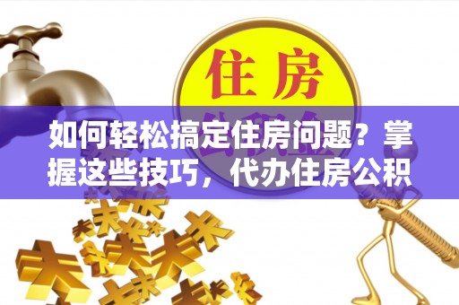 顺德如何轻松搞定住房问题？掌握这些技巧，代办住房公积金提取不再难