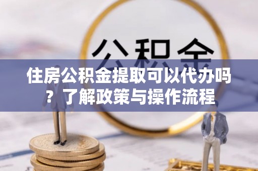 顺德住房公积金提取可以代办吗？了解政策与操作流程