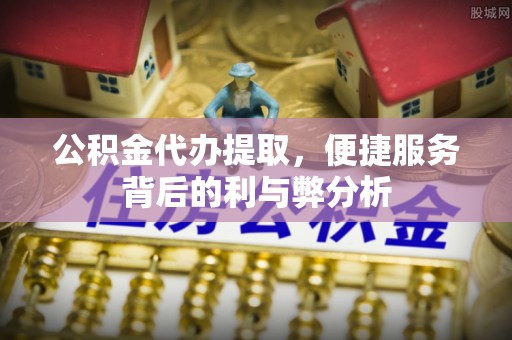 顺德公积金代办提取，便捷服务背后的利与弊分析