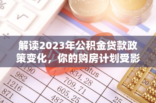 顺德解读2023年公积金贷款政策变化，你的购房计划受影响了吗？