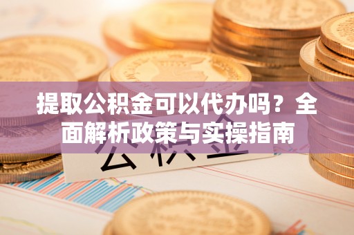 顺德提取公积金可以代办吗？全面解析政策与实操指南