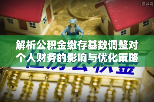 顺德解析公积金缴存基数调整对个人财务的影响与优化策略